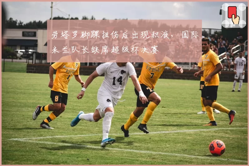 劳塔罗脚踝扭伤后出现积液，国际米兰队长缺席超级杯决赛
