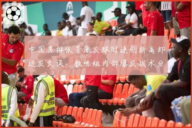 中国男排张景胤发球时速创新高却连发失误，教练组内部爆发战术分歧