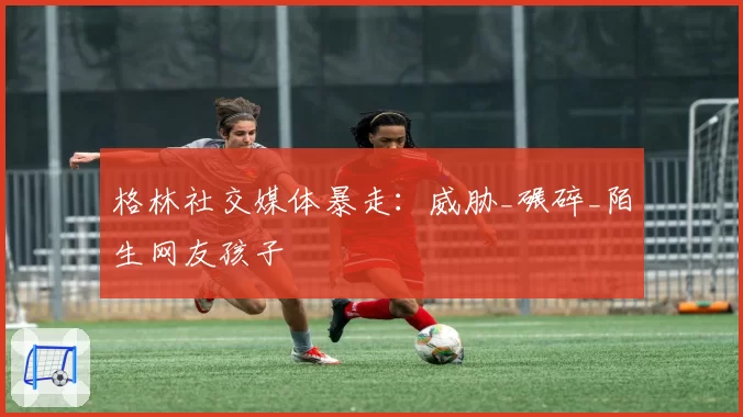 格林社交媒体暴走：威胁_碾碎_陌生网友孩子
