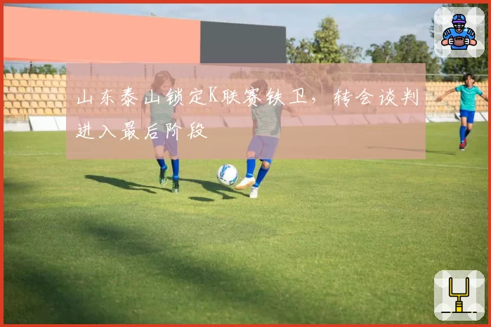 山东泰山锁定K联赛铁卫,转会谈判进入最后阶段
