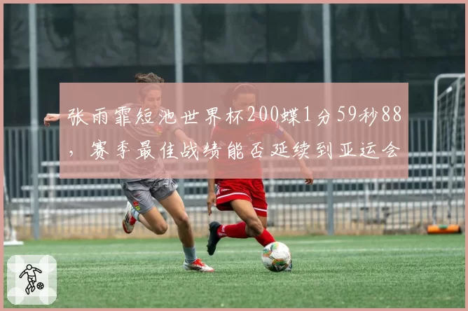 张雨霏短池世界杯200蝶1分59秒88，赛季最佳战绩能否延续到亚运会？