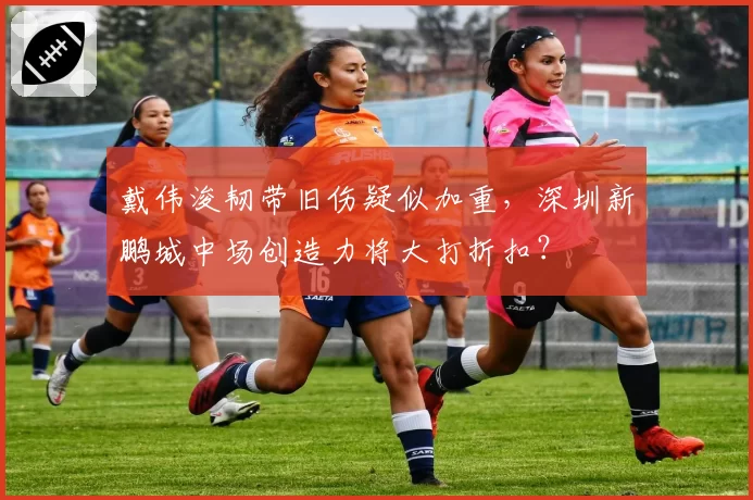 戴伟浚韧带旧伤疑似加重，深圳新鹏城中场创造力将大打折扣？