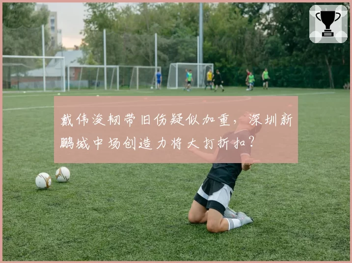 戴伟浚韧带旧伤疑似加重，深圳新鹏城中场创造力将大打折扣？