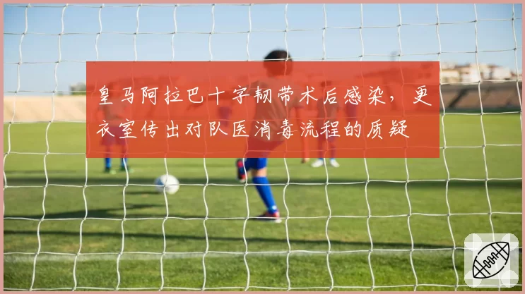 皇马阿拉巴十字韧带术后感染，更衣室传出对队医消毒流程的质疑