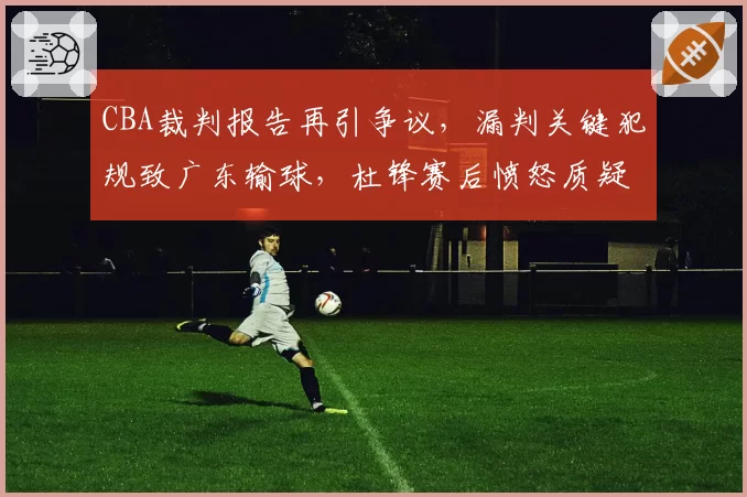 CBA裁判报告再引争议，漏判关键犯规致广东输球，杜锋赛后愤怒质疑