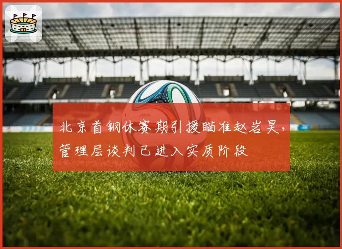 北京首钢休赛期引援瞄准赵岩昊，管理层谈判已进入实质阶段