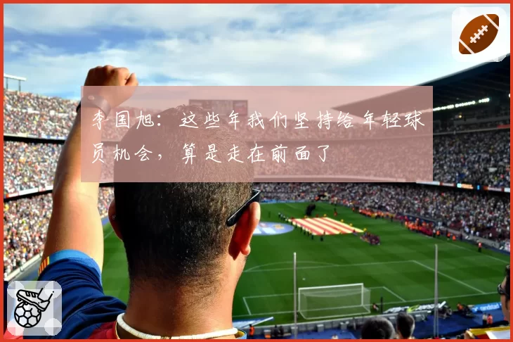 李国旭：这些年我们坚持给年轻球员机会，算是走在前面了