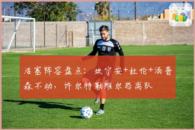 活塞阵容盘点：坎宁安+杜伦+汤普森不动，许尔特勒维尔恐离队