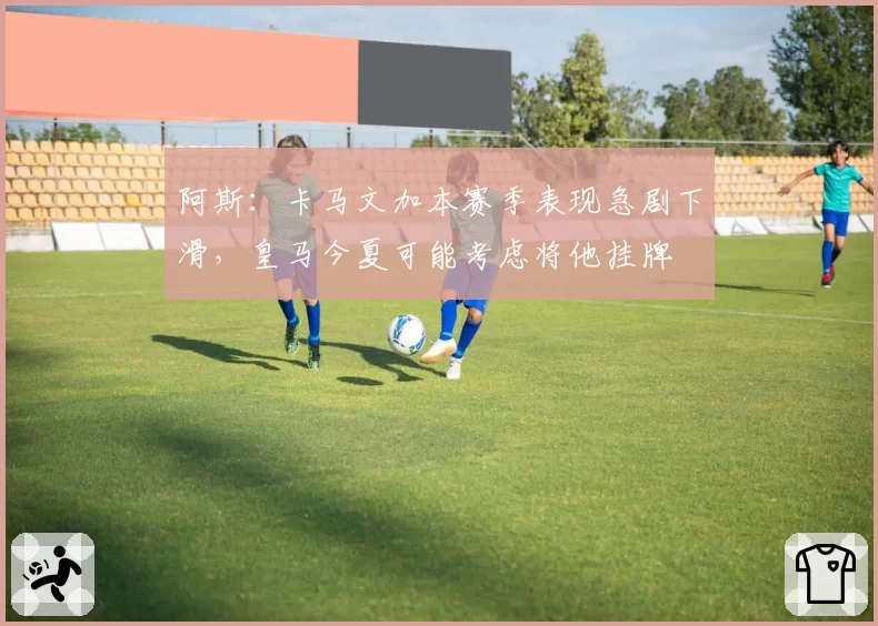 阿斯:卡马文加本赛季表现急剧下滑,皇马今夏可能考虑将他挂牌