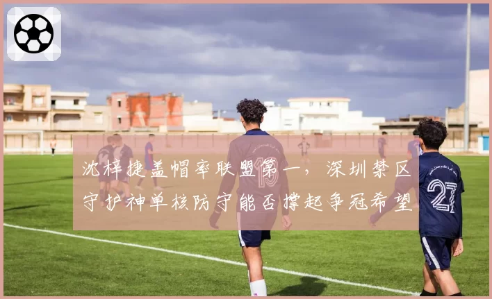 沈梓捷盖帽率联盟第一,深圳禁区守护神单核防守能否撑起争冠希望?