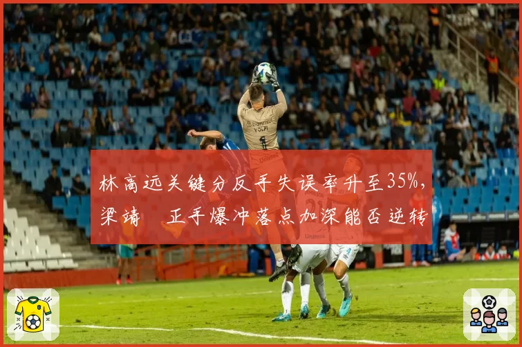 林高远关键分反手失误率升至35%，梁靖崑正手爆冲落点加深能否逆转？