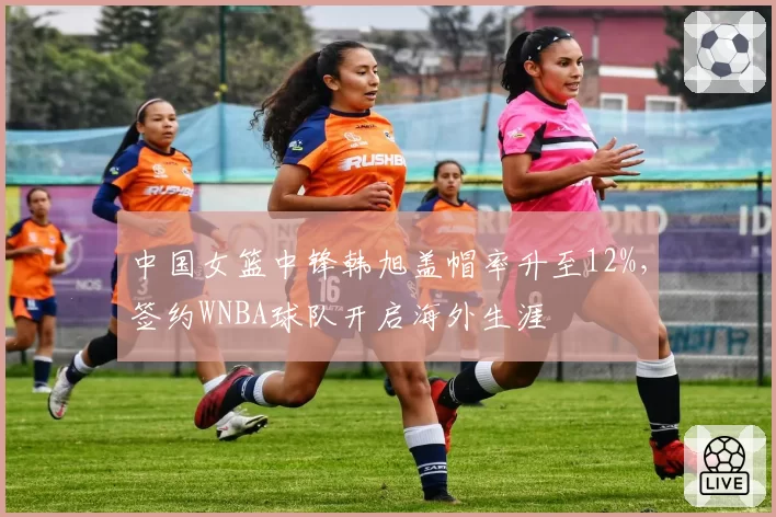 中国女篮中锋韩旭盖帽率升至12%，签约WNBA球队开启海外生涯