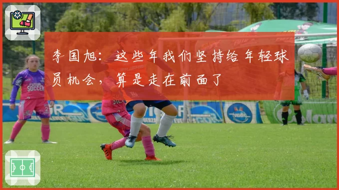 李国旭：这些年我们坚持给年轻球员机会，算是走在前面了