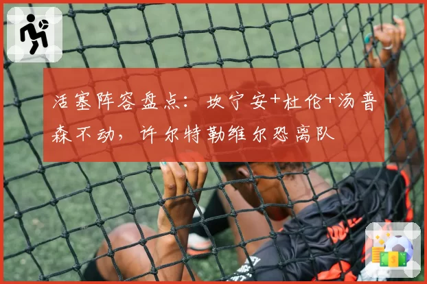 活塞阵容盘点：坎宁安+杜伦+汤普森不动，许尔特勒维尔恐离队