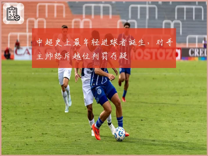 中超史上最年轻进球者诞生，对手主帅怒斥越位判罚存疑