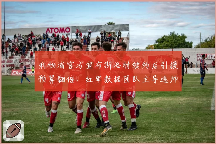 利物浦官方宣布斯洛特续约后引援预算翻倍，红军数据团队主导选帅与曼联CEO贝拉达经验主义形成分水岭