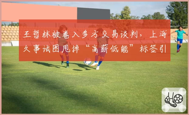 王哲林被卷入多方交易谈判，上海久事试图甩掉“高薪低能”标签引发争议