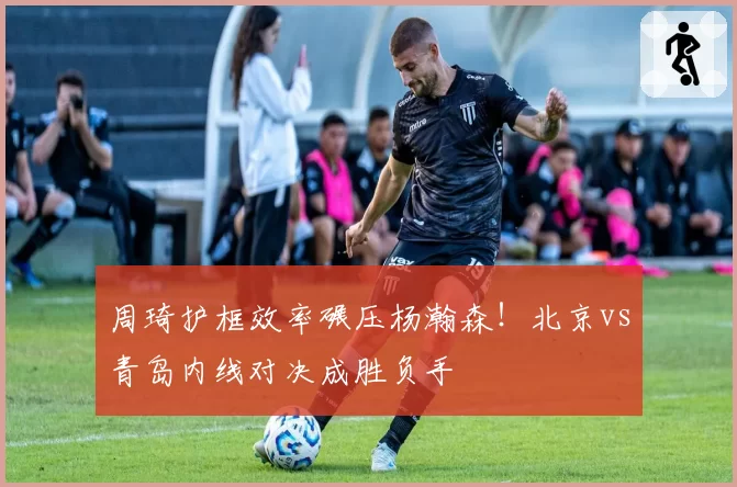 周琦护框效率碾压杨瀚森！北京vs青岛内线对决成胜负手