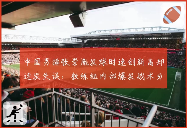 中国男排张景胤发球时速创新高却连发失误，教练组内部爆发战术分歧