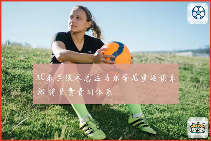 AC米兰技术总监马尔蒂尼重返俱乐部 将负责青训体系