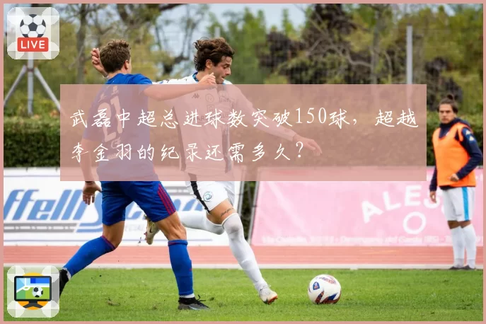 武磊中超总进球数突破150球，超越李金羽的纪录还需多久？