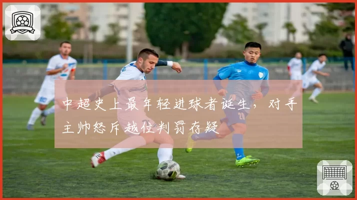 中超史上最年轻进球者诞生，对手主帅怒斥越位判罚存疑