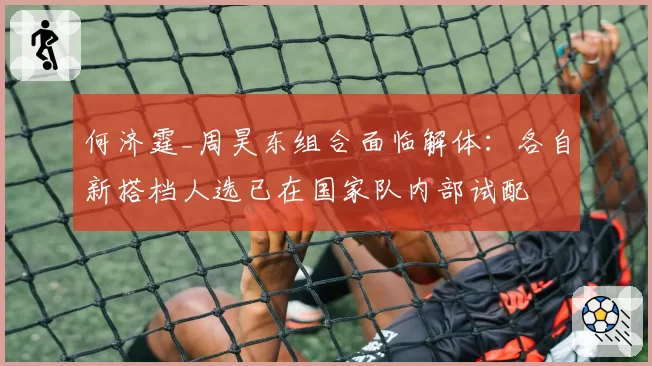 何济霆_周昊东组合面临解体：各自新搭档人选已在国家队内部试配