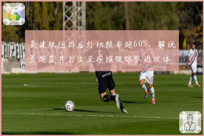 易建联挡拆后外切频率超60%,解说员炮轰其打法正在摧毁球队进攻体系