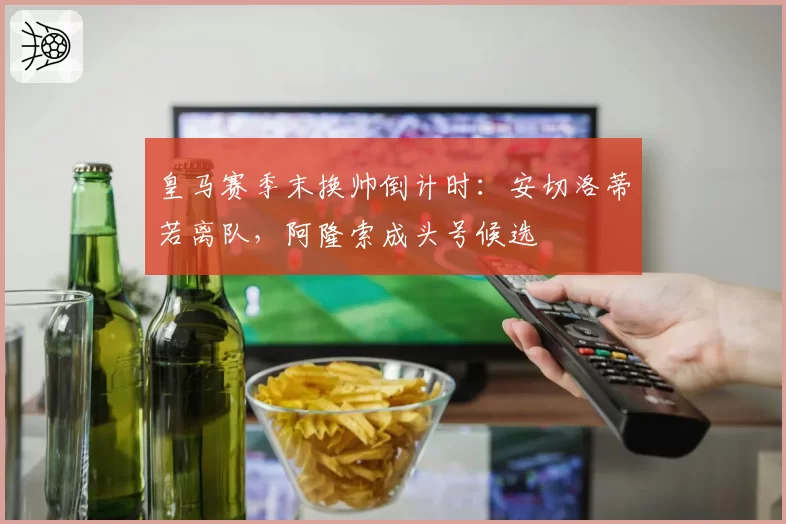 皇马赛季末换帅倒计时：安切洛蒂若离队，阿隆索成头号候选