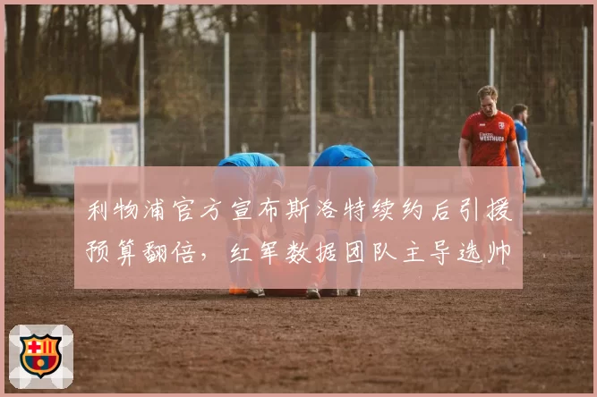 利物浦官方宣布斯洛特续约后引援预算翻倍，红军数据团队主导选帅与曼联CEO贝拉达经验主义形成分水岭