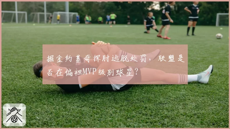掘金约基奇挥肘逃脱处罚，联盟是否在偏袒MVP级别球星？