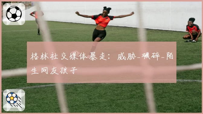 格林社交媒体暴走:威胁_碾碎_陌生网友孩子