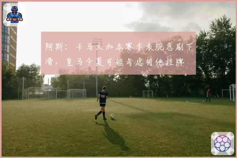 阿斯:卡马文加本赛季表现急剧下滑,皇马今夏可能考虑将他挂牌
