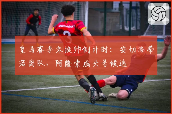 皇马赛季末换帅倒计时：安切洛蒂若离队，阿隆索成头号候选