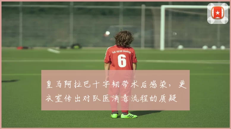 皇马阿拉巴十字韧带术后感染，更衣室传出对队医消毒流程的质疑