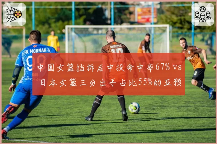 中国女篮挡拆后中投命中率67% vs 日本女篮三分出手占比55%的亚预赛攻防博弈