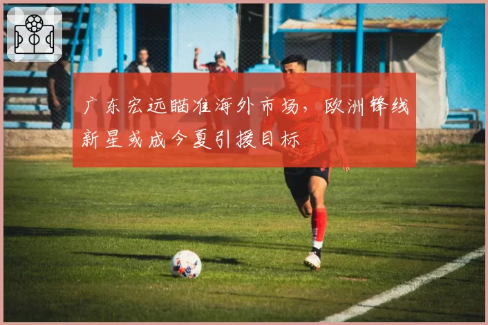 广东宏远瞄准海外市场,欧洲锋线新星或成今夏引援目标