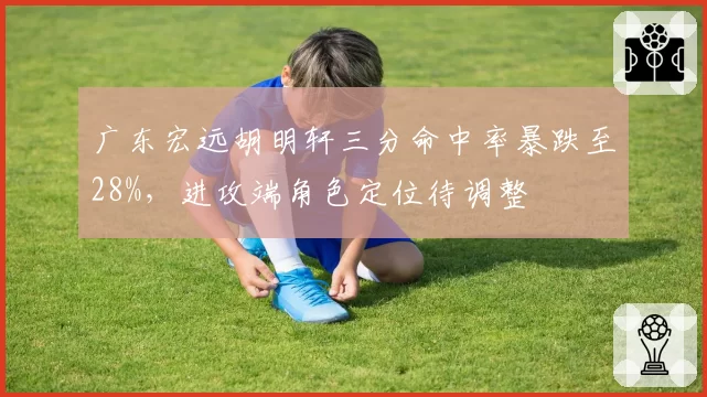 广东宏远胡明轩三分命中率暴跌至28%，进攻端角色定位待调整