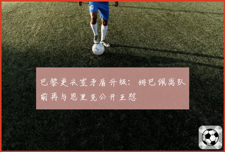巴黎更衣室矛盾升级：姆巴佩离队前再与恩里克公开互怼