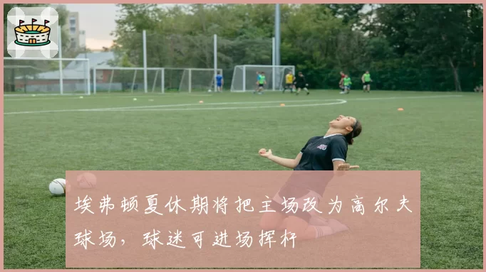 埃弗顿夏休期将把主场改为高尔夫球场，球迷可进场挥杆